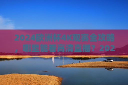 2024欧洲杯4K观赛全攻略，哪里能看高清直播？2024欧洲杯4K高清直播观赛全攻略