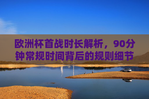 欧洲杯首战时长解析,90分钟常规时间背后的规则细节,欧洲杯首战90分钟常规时间背后的规则细节