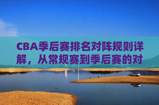CBA季后赛排名对阵规则详解，从常规赛到季后赛的对阵逻辑，CBA季后赛排名对阵规则，从常规赛到季后赛的对阵逻辑