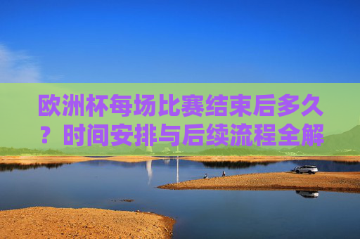欧洲杯每场比赛结束后多久?时间安排与后续流程全解析,欧洲杯比赛结束后时间安排及后续流程全解析