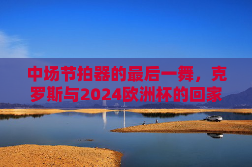 中场节拍器的最后一舞，克罗斯与2024欧洲杯的回家之旅，中场节拍器的最后一舞，克罗斯与2024欧洲杯的回家之旅