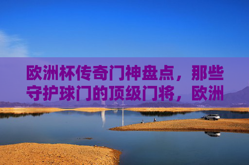 欧洲杯传奇门神盘点,那些守护球门的顶级门将,欧洲杯传奇门神盘点,守护球门的顶级门将
