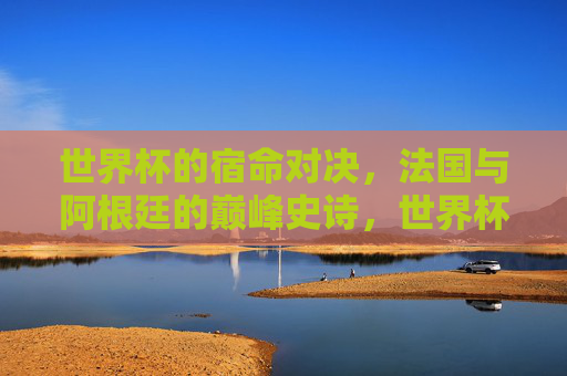 世界杯的宿命对决，法国与阿根廷的巅峰史诗，世界杯宿命对决，法国阿根廷巅峰史诗