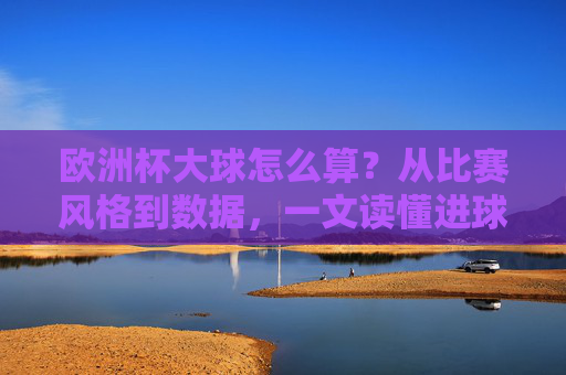 欧洲杯大球怎么算？从比赛风格到数据，一文读懂进球多的奥秘，欧洲杯大球密码，从比赛风格到数据，解码进球多的奥秘