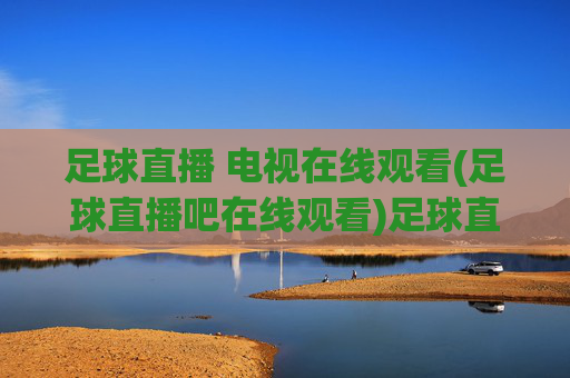 足球直播 电视在线观看(足球直播吧在线观看)足球直播吧在线观看足球直播