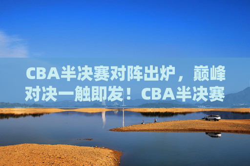CBA半决赛对阵出炉，巅峰对决一触即发！CBA半决赛对阵出炉，巅峰对决一触即发！