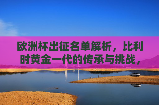 欧洲杯出征名单解析,比利时黄金一代的传承与挑战,比利时黄金一代,欧洲杯名单中的传承与挑战