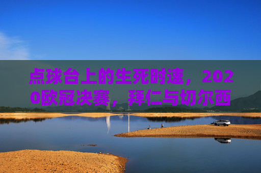 点球台上的生死时速,2020欧冠决赛,拜仁与切尔西的史诗鏖战,2020欧冠决赛,点球台上的史诗生死时速