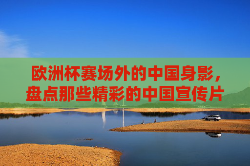 欧洲杯赛场外的中国身影,盘点那些精彩的中国宣传片,欧洲杯赛场外的中国身影,精彩中国宣传片