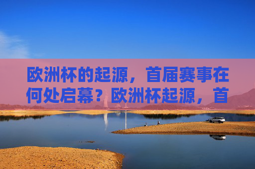 欧洲杯的起源,首届赛事在何处启幕?欧洲杯起源,首届赛事启幕之地