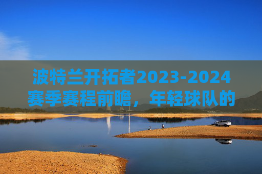 波特兰开拓者2023-2024赛季赛程前瞻,年轻球队的淬炼与突围之路,波特兰开拓者2023-2024赛季赛程前瞻,年轻球队的淬炼突围