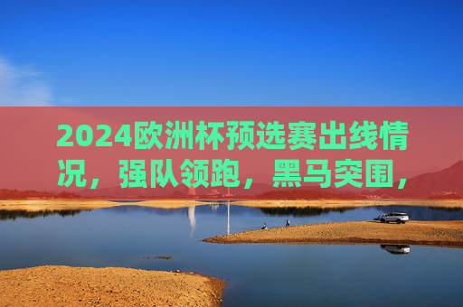 2024欧洲杯预选赛出线情况，强队领跑，黑马突围，剩余席位争夺进入白热化，2024欧洲杯预选赛，强队领跑黑马突围 席位争夺白热化