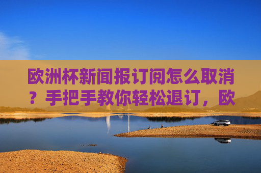 欧洲杯新闻报订阅怎么取消?手把手教你轻松退订,欧洲杯新闻报订阅怎么取消?手把手教你轻松退订