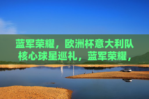 蓝军荣耀，欧洲杯意大利队核心球星巡礼，蓝军荣耀，欧洲杯意大利核心球星巡礼