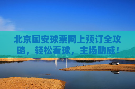 北京国安球票网上预订全攻略,轻松看球,主场助威!北京国安球票网上预订全攻略,轻松看球主场助威