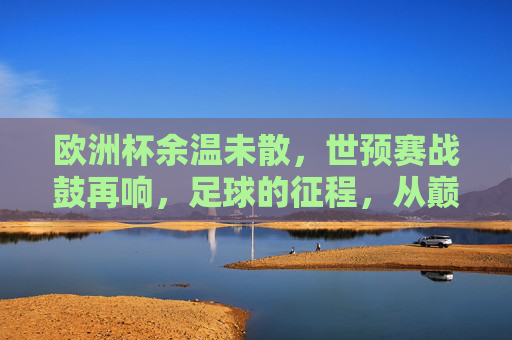 欧洲杯余温未散，世预赛战鼓再响，足球的征程，从巅峰到征途，巅峰余温未散，征途战鼓再响