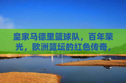 皇家马德里篮球队,百年荣光,欧洲篮坛的红色传奇,皇家马德里篮球队,百年荣光,欧洲红色传奇