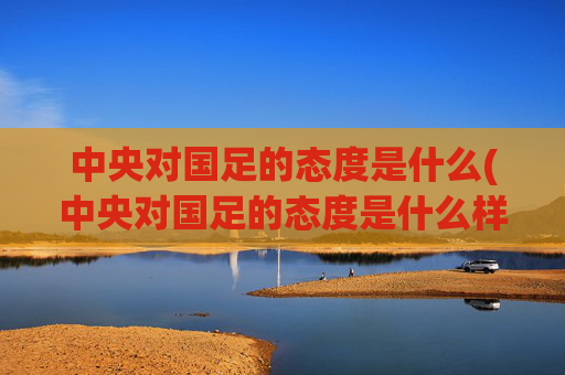 中央对国足的态度是什么(中央对国足的态度是什么样的)