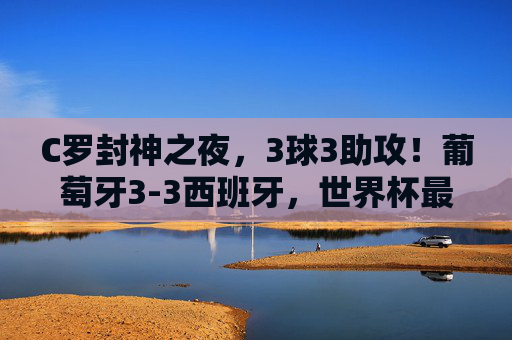 C罗封神之夜,3球3助攻!葡萄牙3-3西班牙,世界杯最荡气回肠的伊比利亚德比,C罗封神之夜,3球3助,世界杯最荡气回肠伊比利亚德比