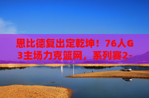 恩比德复出定乾坤!76人G3主场力克篮网,系列赛2-1占先机,恩比德复出定乾坤!76人G3主场力克篮网系列赛2-1占先机