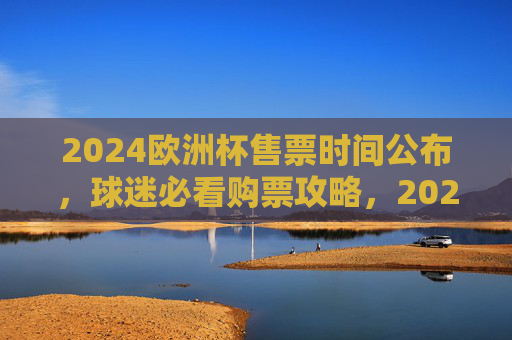 2024欧洲杯售票时间公布，球迷必看购票攻略，2024欧洲杯售票时间公布！球迷必看购票攻略