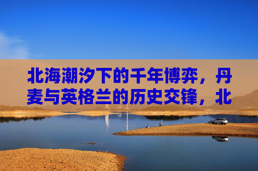 北海潮汐下的千年博弈,丹麦与英格兰的历史交锋,北海潮汐下的千年博弈,丹麦与英格兰历史交锋