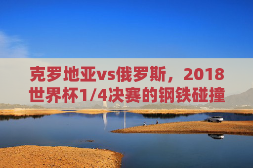 克罗地亚vs俄罗斯,2018世界杯1/4决赛的钢铁碰撞与史诗逆转