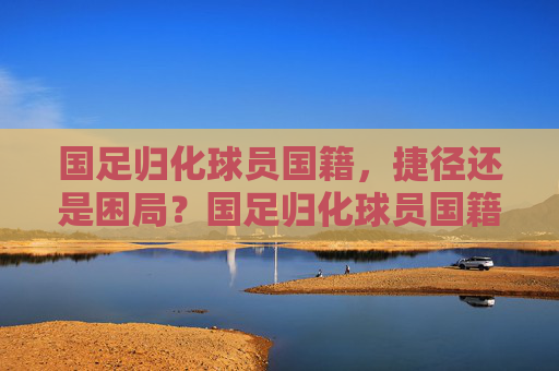国足归化球员国籍，捷径还是困局？国足归化球员国籍，捷径还是困局？