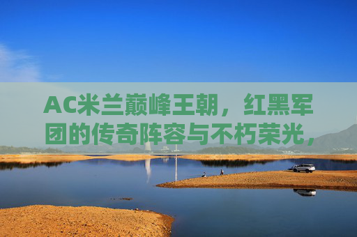 AC米兰巅峰王朝,红黑军团的传奇阵容与不朽荣光,AC米兰巅峰王朝,红黑军团的传奇阵容与不朽荣光