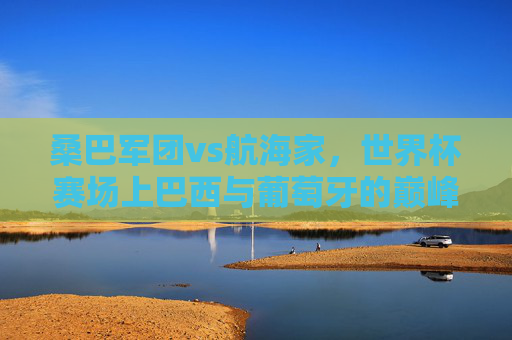 桑巴军团vs航海家，世界杯赛场上巴西与葡萄牙的巅峰对决，桑巴军团vs航海家，世界杯巅峰对决