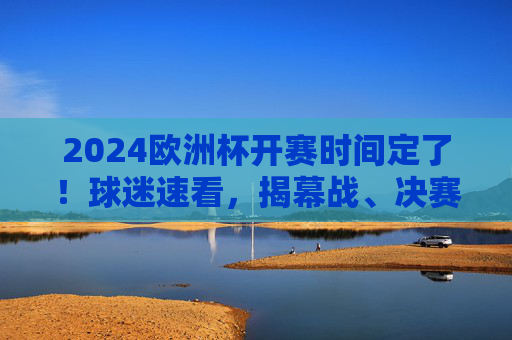 2024欧洲杯开赛时间定了！球迷速看，揭幕战、决赛时间全在这，2024欧洲杯开赛时间公布！揭幕战、决赛时间速看