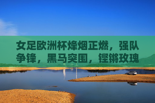 女足欧洲杯烽烟正燃,强队争锋,黑马突围,铿锵玫瑰绽放欧洲,铿锵玫瑰燃欧洲,女足欧洲杯烽烟争锋