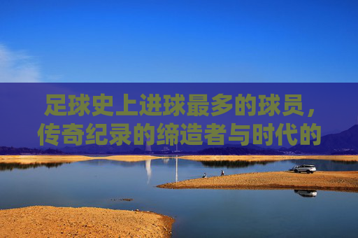 足球史上进球最多的球员，传奇纪录的缔造者与时代的追光者，足球传奇，进球纪录的缔造者与时代追光者