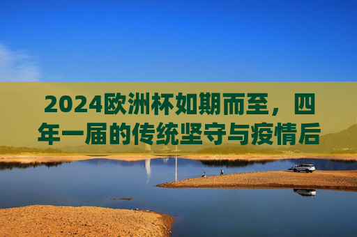 2024欧洲杯如期而至,四年一届的传统坚守与疫情后的回归,2024欧洲杯如期而至,传统坚守与疫情后回归