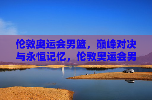 伦敦奥运会男篮，巅峰对决与永恒记忆，伦敦奥运会男篮巅峰对决与永恒记忆