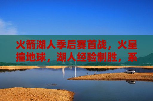 火箭湖人季后赛首战，火星撞地球，湖人经验制胜，系列赛悬念丛生，火箭湖人季后赛首战火星撞地球，湖人经验制胜系列赛悬念丛生