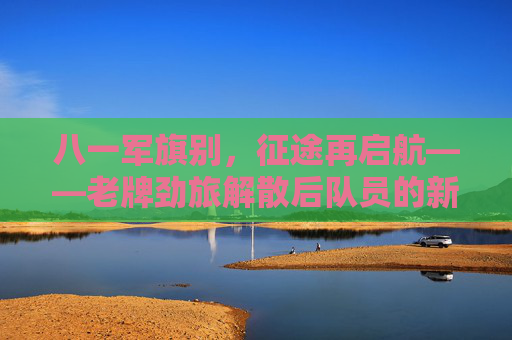 八一军旗别，征途再启航——老牌劲旅解散后队员的新征途，八一军旗别，征途再启航——老牌劲旅队员新征途