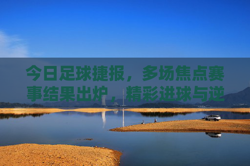 今日足球捷报，多场焦点赛事结果出炉，精彩进球与逆转好戏点燃球迷激情，今日足球捷报，多场焦点赛事落幕，精彩进球逆转点燃激情