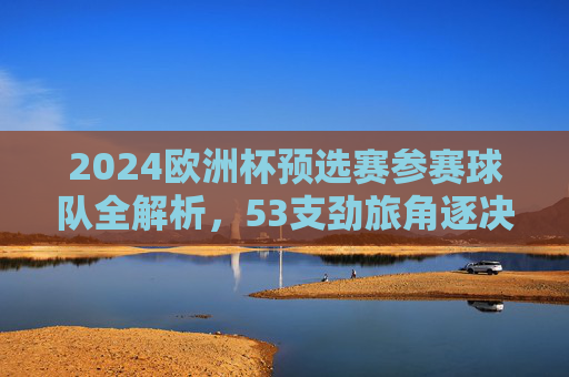 2024欧洲杯预选赛参赛球队全解析,53支劲旅角逐决赛圈门票,2024欧洲杯预选赛,53支劲旅角逐决赛圈门票