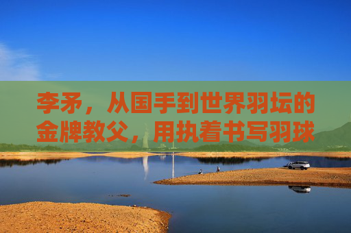 李矛,从国手到世界羽坛的金牌教父,用执着书写羽球传奇,李矛,从国手到金牌教父,用执着书写羽球传奇