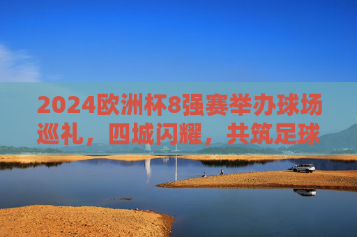 2024欧洲杯8强赛举办球场巡礼，四城闪耀，共筑足球盛宴，2024欧洲杯8强赛球场巡礼，四城闪耀共筑足球盛宴