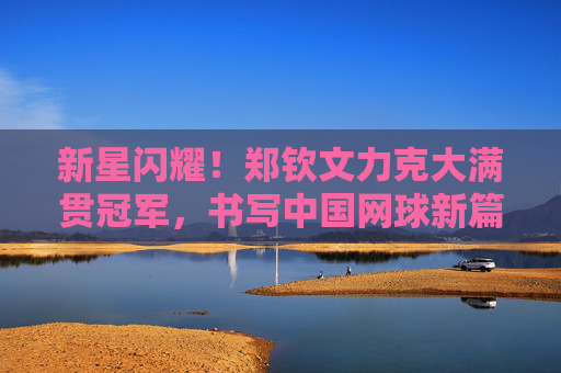 新星闪耀！郑钦文力克大满贯冠军，书写中国网球新篇章，新星闪耀！郑钦文力克大满贯冠军，书写中国网球新篇章