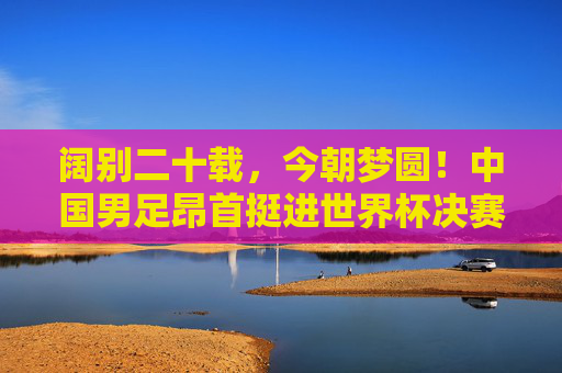 阔别二十载，今朝梦圆！中国男足昂首挺进世界杯决赛圈！阔别二十载！中国男足昂首挺进世界杯决赛圈