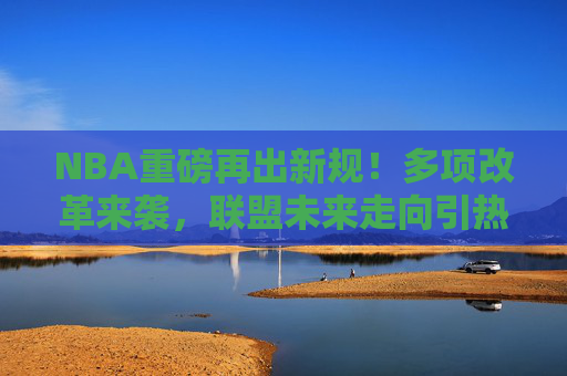 NBA重磅再出新规!多项改革来袭,联盟未来走向引热议,NBA重磅新规多项改革,未来走向引热议