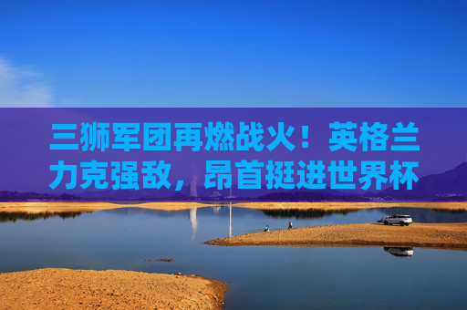 三狮军团再燃战火！英格兰力克强敌，昂首挺进世界杯正赛，三狮军团力克强敌挺进世界杯正赛