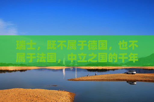瑞士,既不属于德国,也不属于法国,中立之国的千年坚守,瑞士中立千年,独立于德法的坚守