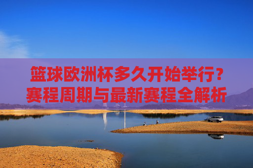 篮球欧洲杯多久开始举行？赛程周期与最新赛程全解析，篮球欧洲杯开赛时间、赛程周期与最新赛程全解析
