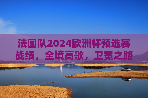 法国队2024欧洲杯预选赛战绩，全境高歌，卫冕之路底气几何？法国2024欧预赛高歌猛进，卫冕之路底气几何？
