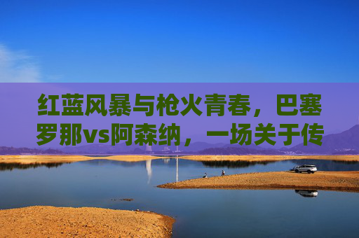 红蓝风暴与枪火青春，巴塞罗那vs阿森纳，一场关于传控与速度的足坛对话，红蓝风暴VS枪火青春，传控与速度的足坛对话