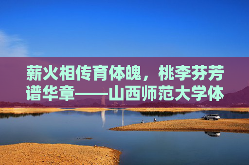 薪火相传育体魄，桃李芬芳谱华章——山西师范大学体育学院发展纪实，薪火相传育体魄，桃李芬芳谱华章——山西师范大学体育学院发展纪实